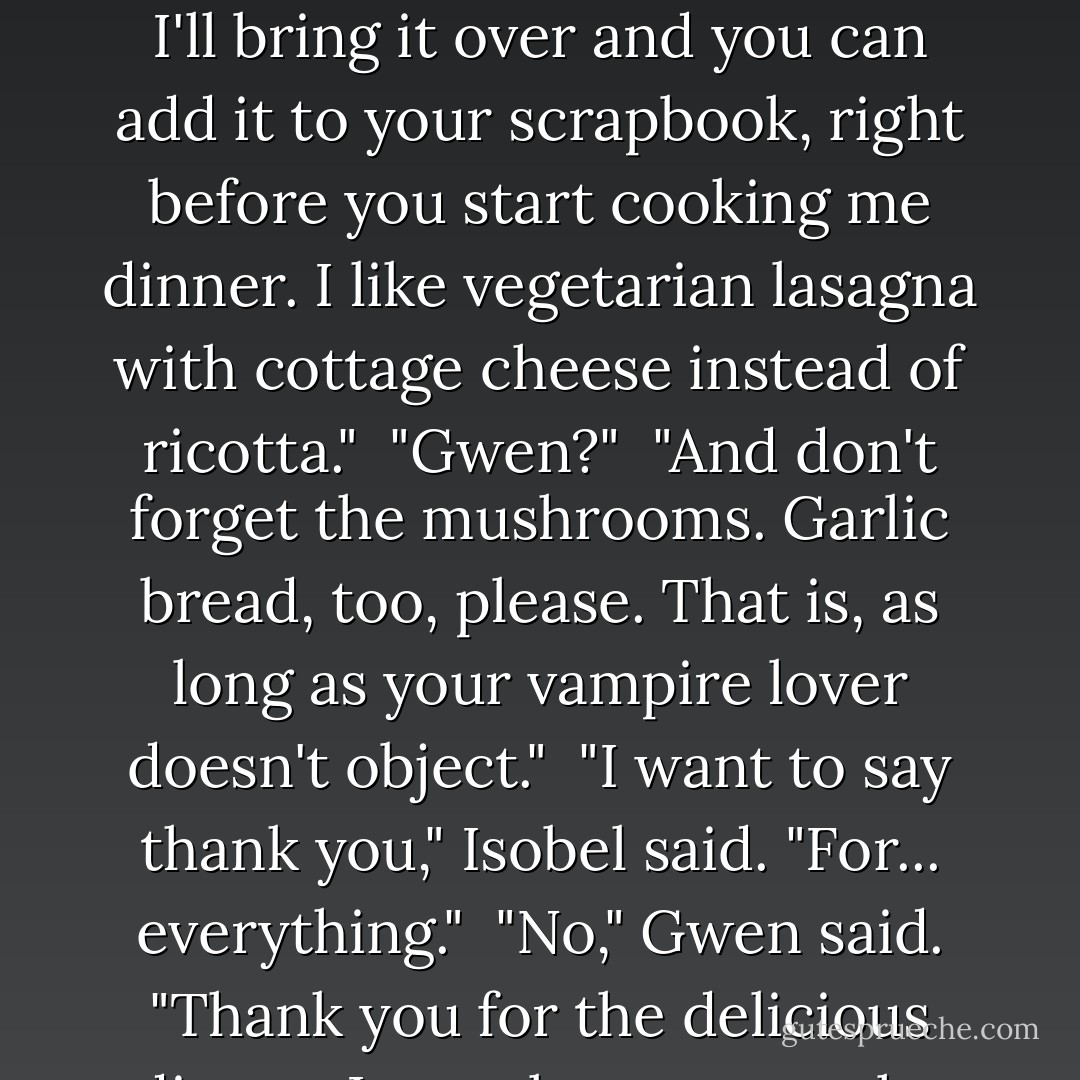 I'll keep it," she said. "Then, when you get back, after you and the dark one are done making out and planning a future filled with blond-haired, green-eyed, pigment-challeneged rug rats, I'll bring it over and you can add it to your scrapbook, right before you start cooking me dinner. I like vegetarian lasagna with cottage cheese instead of ricotta."<br /><br />"Gwen?"<br /><br />"And don't forget the mushrooms. Garlic bread, too, please. That is, as long as your vampire lover doesn't object."<br /><br />"I want to say thank you," Isobel said. "For... everything."<br /><br />"No," Gwen said. "Thank <i>you</i> for the delicious dinner. I can almost taste the baklava you and Darth Vader will be making for dessert. Something tells me you're gonna have to look that one up, though. - Kelly Creagh