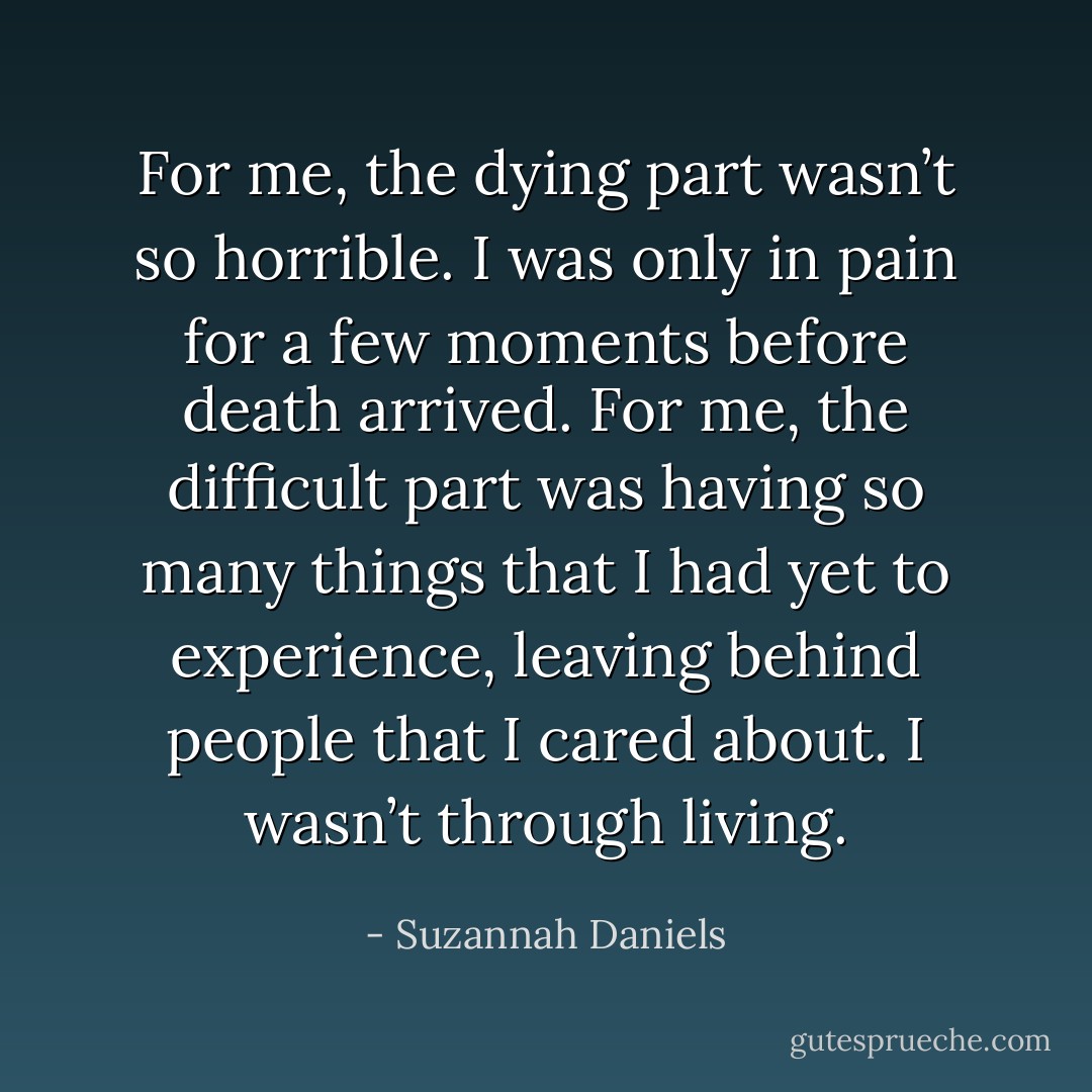 For me, the dying part wasn’t so horrible. I was only in pain for a few moments before death arrived. For me, the difficult part was having so many things that I had yet to experience, leaving behind people that I cared about. I wasn’t through living. - Suzannah Daniels