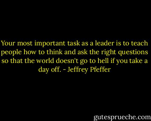 Your most important task as a leader is to teach people how to think and ask the right questions so that the world doesn't go to hell if you take a day off. - Jeffrey Pfeffer