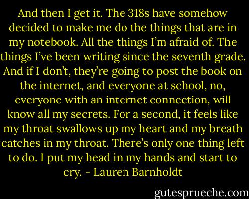 And then I get it. The 318s have somehow decided to make me do the things that are in my notebook. All the things I’m afraid of. The things I’ve been writing since the seventh grade. And if I don’t, they’re going to post the book on the internet, and everyone at school, no, everyone with an internet connection, will know all my secrets. For a second, it feels like my throat swallows up my heart and my breath catches in my throat. There’s only one thing left to do. I put my head in my hands and start to cry. - Lauren Barnholdt