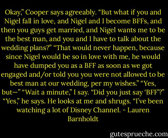 Okay,” Cooper says agreeably. “But what if you and Nigel fall in love, and Nigel and I become BFFs, and then you guys get married, and Nigel wants me to be the best man, and you and I have to talk about the wedding plans?”<br />“That would never happen, because since Nigel would be so in love with me, he would have dumped you as a BFF as soon as we got engaged and/or told you you were not allowed to be best man at our wedding, per my wishes.”<br />“Yes, but—”<br />“Wait a minute,” I say. “Did you just say ‘BFF’?”<br />“Yes,” he says. He looks at me and shrugs. “I’ve been watching a lot of Disney Channel. - Lauren Barnholdt