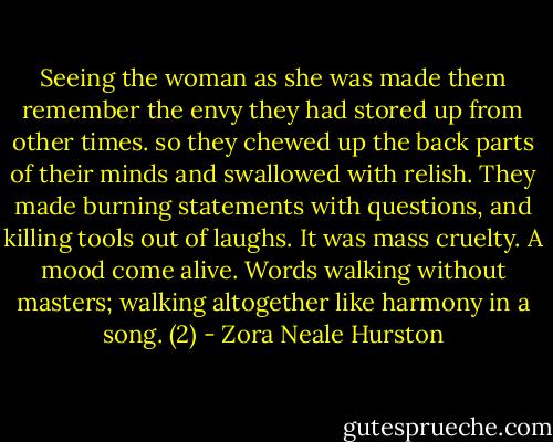 Seeing the woman as she was made them remember the envy they had stored up from other times. so they chewed up the back parts of their minds and swallowed with relish. They made burning statements with questions, and killing tools out of laughs. It was mass cruelty. A mood come alive. Words walking without masters; walking altogether like harmony in a song. (2) - Zora Neale Hurston