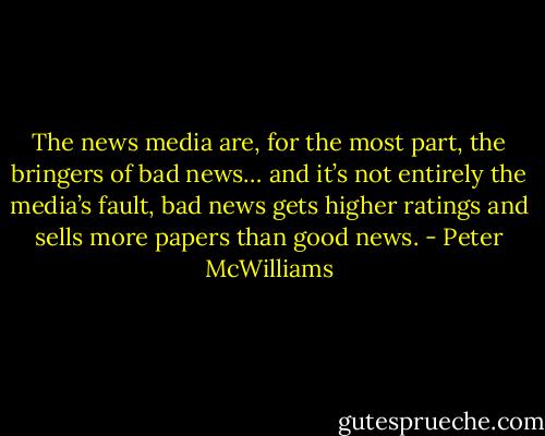 The news media are, for the most part, the bringers of bad news… and it’s not entirely the media’s fault, bad news gets higher ratings and sells more papers than good news. - Peter McWilliams