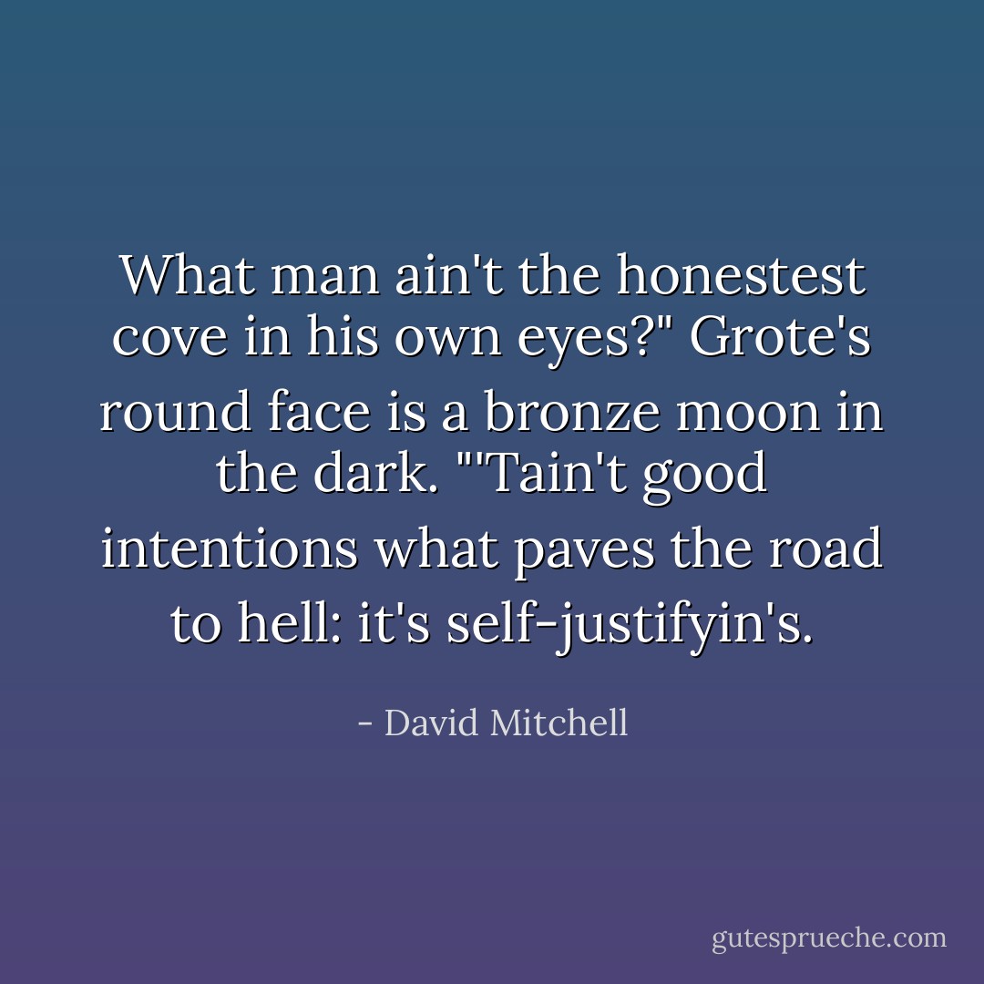 What man ain't the honestest cove in his own eyes?" Grote's round face is a bronze moon in the dark. "'Tain't good intentions what paves the road to hell: it's self-justifyin's. - David Mitchell