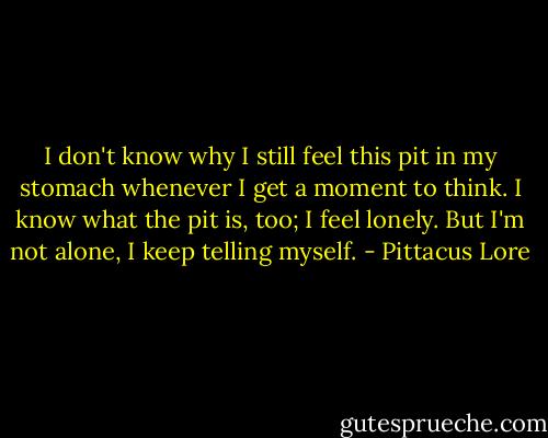 I don't know why I still feel this pit in my stomach whenever I get a moment to think. I know what the pit is, too; I feel lonely. But I'm not alone, I keep telling myself. - Pittacus Lore