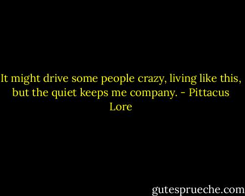 It might drive some people crazy, living like this, but the quiet keeps me company. - Pittacus Lore