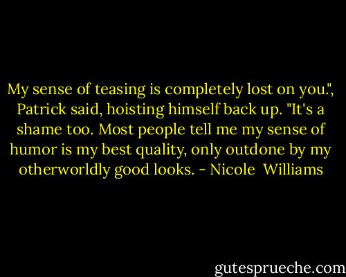 My sense of teasing is completely lost on you.", Patrick said, hoisting himself back up. "It's a shame too. Most people tell me my sense of humor is my best quality, only outdone by my otherworldly good looks. - Nicole  Williams