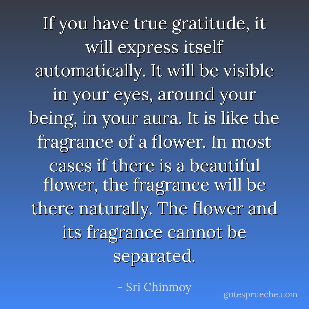 If you have true gratitude, it will express itself automatically. It will be visible in your eyes, around your being, in your aura. It is like the fragrance of a flower. In most cases if there is a beautiful flower, the fragrance will be there naturally. The flower and its fragrance cannot be separated. - Sri Chinmoy