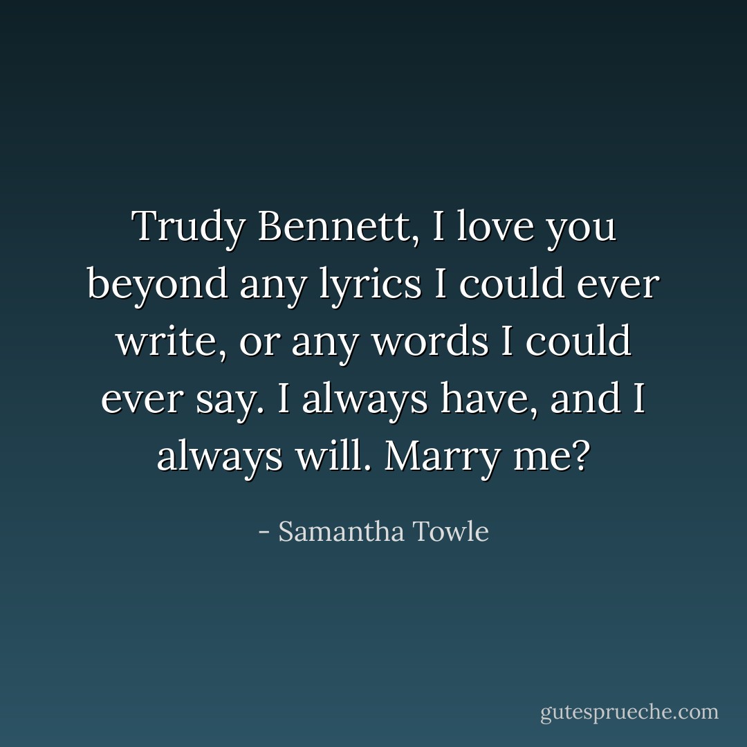 Trudy Bennett, I love you beyond any lyrics I could ever write, or any words I could ever say. I always have, and I always will. Marry me? - Samantha Towle