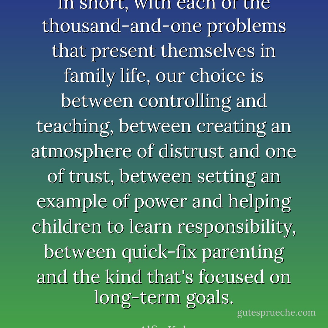 In short, with each of the thousand-and-one problems that present themselves in family life, our choice is between controlling and teaching, between creating an atmosphere of distrust and one of trust, between setting an example of power and helping children to learn responsibility, between quick-fix parenting and the kind that's focused on long-term goals. - Alfie Kohn