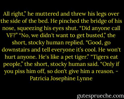 All right,” he muttered and threw his legs over the side of the bed. He pinched the bridge of<br />his nose, squeezing his eyes shut. “Did anyone call VF?”<br />“No, we didn't want to get busted,” the short, stocky human replied.<br />“Good, go downstairs and tell everyone it’s cool. He won't hurt anyone. He's like a pet<br />tiger.”<br />“Tigers eat people,” the short, stocky human said.<br />“Only if you piss him off, so don't give him a reason. - Patricia Josephine Lynne