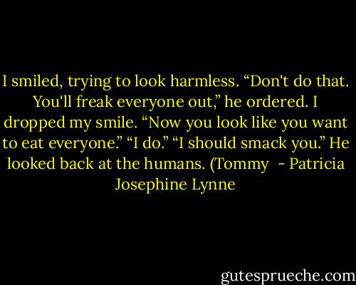 I smiled, trying to look harmless.<br />“Don't do that. You'll freak everyone out,” he ordered.<br />I dropped my smile.<br />“Now you look like you want to eat everyone.”<br />“I do.”<br />“I should smack you.” He looked back at the humans. (Tommy  - Patricia Josephine Lynne