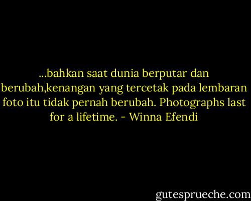 ...bahkan saat dunia berputar dan berubah,kenangan yang tercetak pada lembaran foto itu tidak pernah berubah. Photographs last for a lifetime. - Winna Efendi
