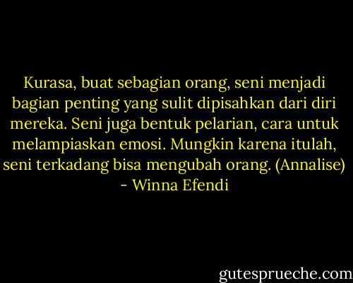 Kurasa, buat sebagian orang, seni menjadi bagian penting yang sulit dipisahkan dari diri mereka. Seni juga bentuk pelarian, cara untuk melampiaskan emosi. Mungkin karena itulah, seni terkadang bisa mengubah orang. (Annalise) - Winna Efendi
