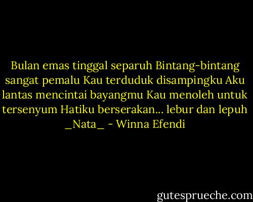 Bulan emas tinggal separuh<br />Bintang-bintang sangat pemalu<br />Kau terduduk disampingku<br />Aku lantas mencintai bayangmu<br />Kau menoleh untuk tersenyum<br />Hatiku berserakan... lebur dan lepuh<br />_Nata_ - Winna Efendi