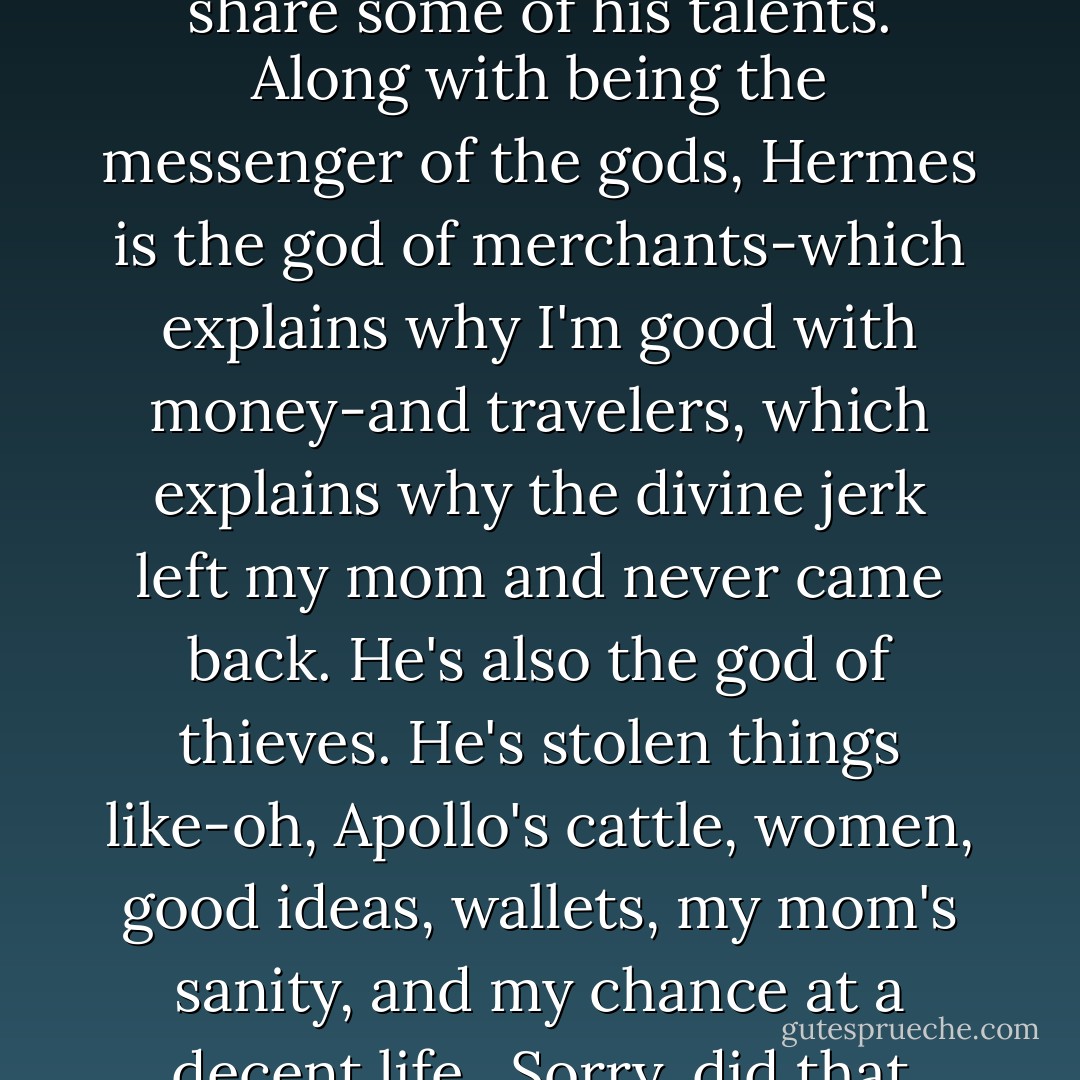 Even though I've never met my dad and don't really want to, I share some of his talents. Along with being the messenger of the gods, Hermes is the god of merchants-which explains why I'm good with money-and travelers, which explains why the divine jerk left my mom and never came back. He's also the god of thieves. He's stolen things like-oh, Apollo's cattle, women, good ideas, wallets, my mom's sanity, and my chance at a decent life.<br /><br />Sorry, did that sound bitter? - Rick Riordan