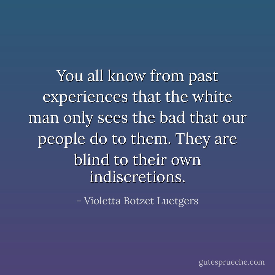 You all know from past experiences that the white man only sees the bad that our people do to them. They are blind to their own indiscretions. - Violetta Botzet Luetgers