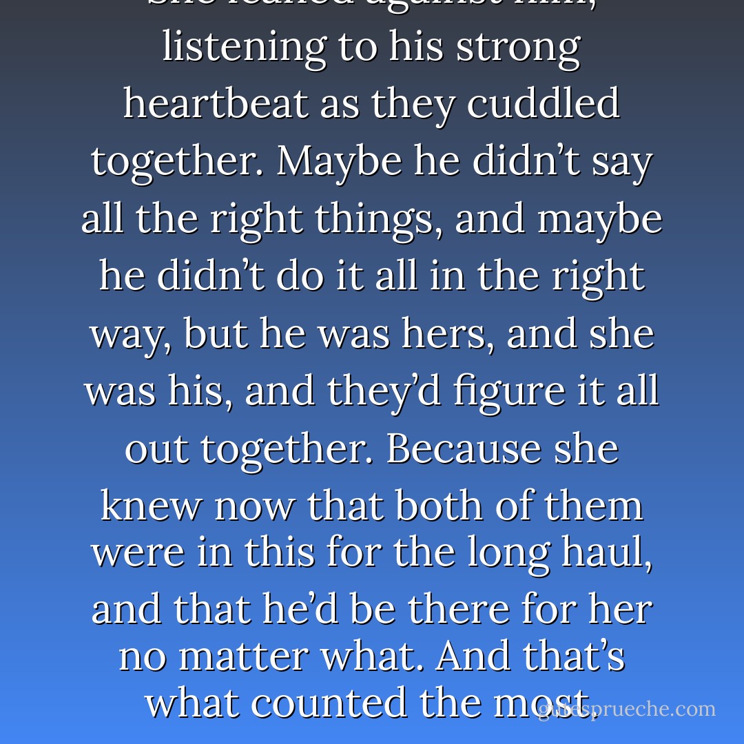 She leaned against him, listening to his strong heartbeat as they cuddled together.<br />Maybe he didn’t say all the right things, and maybe he didn’t do it all in the right way, but he was hers, and she was his, and they’d figure it all out together. Because she knew now that both of them were in this for the long haul, and that he’d be there for her no matter what.<br />And that’s what counted the most. - Jaci Burton