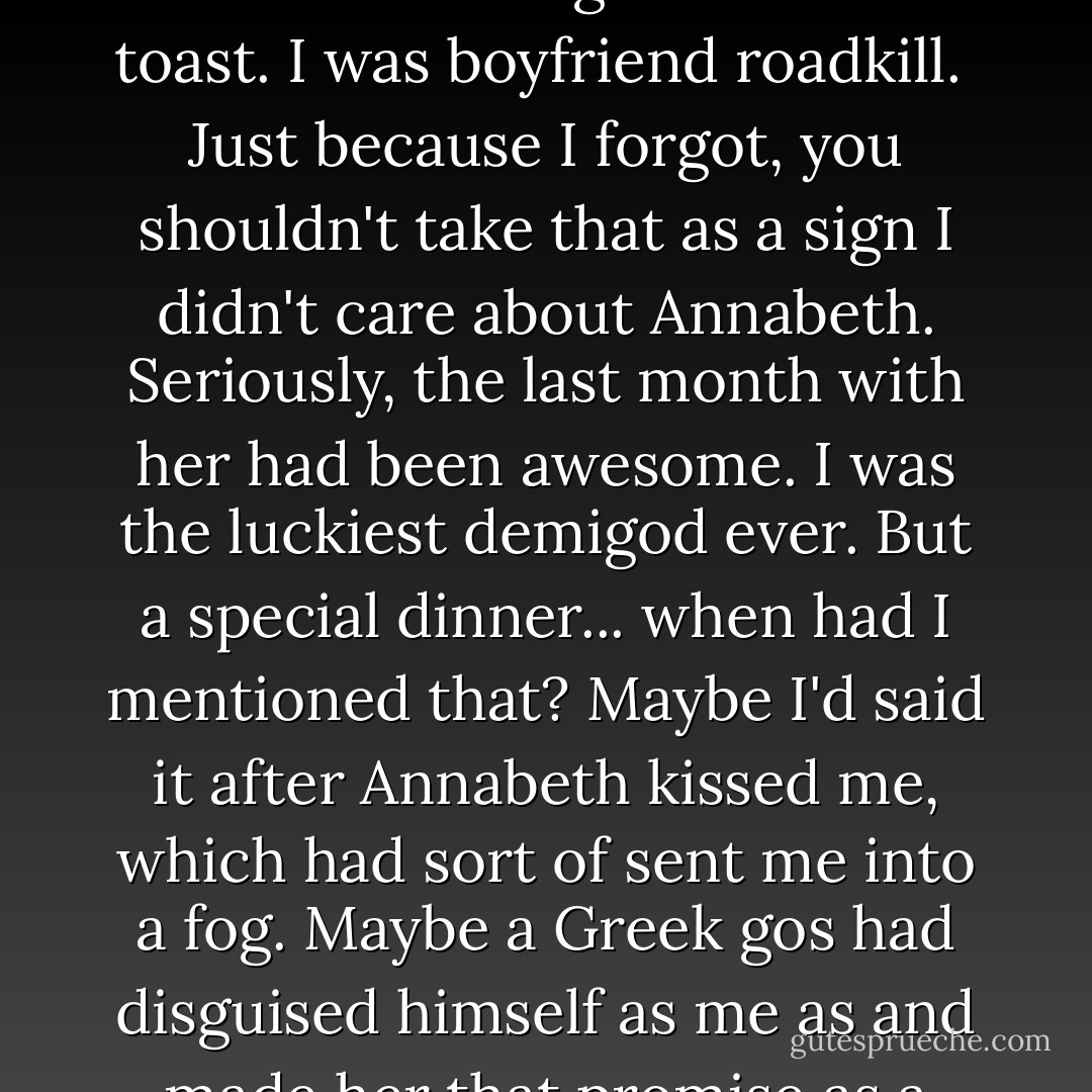 I could hear hopefulness in her voice, but also doubt. She was waiting for me to admit the obvious: I'd forgotten. I was toast. I was boyfriend roadkill.<br /><br />Just because I forgot, you shouldn't take that as a sign I didn't care about Annabeth. Seriously, the last month with her had been awesome. I was the luckiest demigod ever. But a special dinner... when had I mentioned that? Maybe I'd said it after Annabeth kissed me, which had sort of sent me into a fog. Maybe a Greek gos had disguised himself as me as and made her that promise as a prank. Or maybe I was just a rotten boyfriend. - Rick Riordan