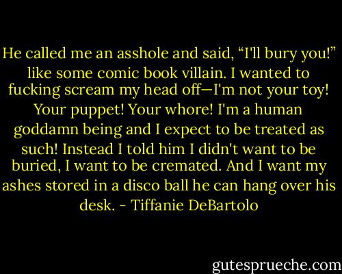 He called me an asshole and said, “I'll bury you!” like some comic book villain. I wanted to fucking scream my head off—I'm not your toy! Your puppet! Your whore! I'm a human goddamn being and I expect to be treated as such! Instead I told him I didn't want to be buried, I want to be cremated. And I want my ashes stored in a disco ball he can hang over his desk. - Tiffanie DeBartolo