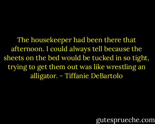 The housekeeper had been there that afternoon. I could always tell because the sheets on the bed would be tucked in so tight, trying to get them out was like wrestling an alligator. - Tiffanie DeBartolo