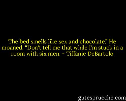 The bed smells like sex and chocolate.”<br />He moaned. “Don't tell me that while I'm stuck in a room with six men. - Tiffanie DeBartolo