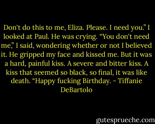 Don't do this to me, Eliza. Please. I need you.” I looked at Paul. He was crying. “You don't need me,” I said, wondering whether or not I believed it. He gripped my face and kissed me. But it was a hard, painful kiss. A severe and bitter kiss. A kiss that seemed so black, so final, it was like death. “Happy fucking Birthday. - Tiffanie DeBartolo