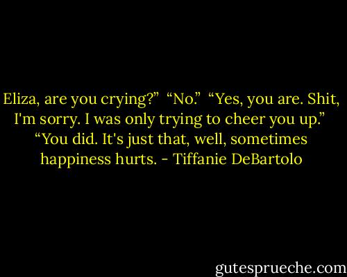 Eliza, are you crying?” <br />“No.” <br />“Yes, you are. Shit, I'm sorry. I was only trying to cheer you up.” <br />“You did. It's just that, well, sometimes happiness hurts. - Tiffanie DeBartolo