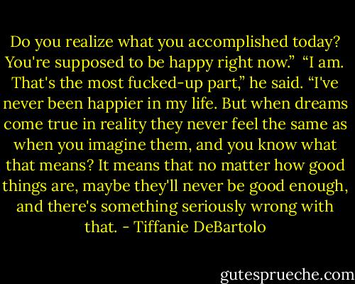 Do you realize what you accomplished today? You're supposed to be happy right now.” <br />“I am. That's the most fucked-up part,” he said. “I've never been happier in my life. But when dreams come true in reality they never feel the same as when you imagine them, and you know what that means? It means that no matter how good things are, maybe they'll never be good enough, and there's something seriously wrong with that. - Tiffanie DeBartolo