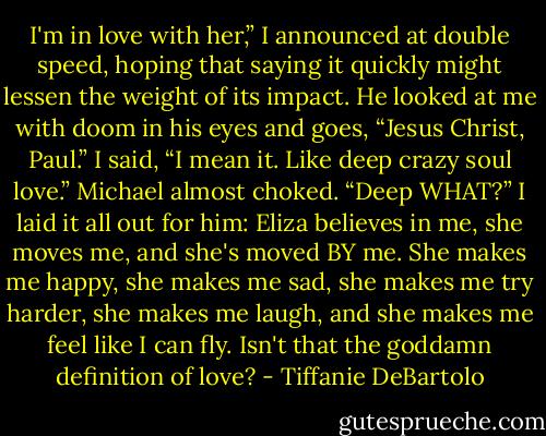 I'm in love with her,” I announced at double speed, hoping that saying it quickly might lessen the weight of its impact. He looked at me with doom in his eyes and goes, “Jesus Christ, Paul.” I said, “I mean it. Like deep crazy soul love.” Michael almost choked. “Deep WHAT?” I laid it all out for him: Eliza believes in me, she moves me, and she's moved BY me. She makes me happy, she makes me sad, she makes me try harder, she makes me laugh, and she makes me feel like I can fly. Isn't that the goddamn definition of love? - Tiffanie DeBartolo