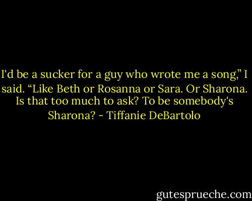 I'd be a sucker for a guy who wrote me a song,” I said. “Like Beth or Rosanna or Sara. Or Sharona. Is that too much to ask? To be somebody's Sharona? - Tiffanie DeBartolo