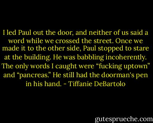 I led Paul out the door, and neither of us said a word while we crossed the street. Once we made it to the other side, Paul stopped to stare at the building. He was babbling incoherently. The only words I caught were “fucking uptown” and “pancreas.” He still had the doorman's pen in his hand. - Tiffanie DeBartolo