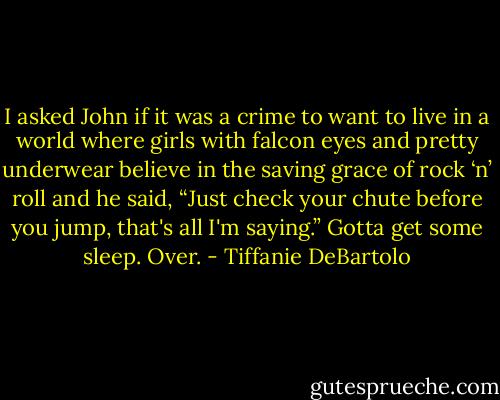 I asked John if it was a crime to want to live in a world where girls with falcon eyes and pretty underwear believe in the saving grace of rock ‘n’ roll and he said, “Just check your chute before you jump, that's all I'm saying.” Gotta get some sleep. Over. - Tiffanie DeBartolo
