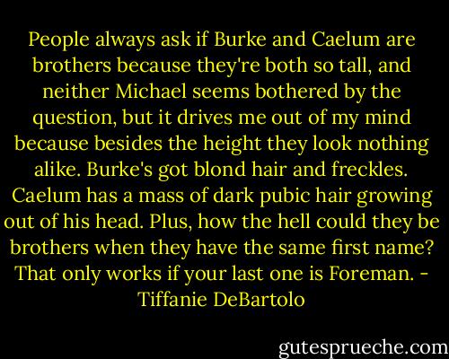 People always ask if Burke and Caelum are brothers because they're both so tall, and neither Michael seems bothered by the question, but it drives me out of my mind because besides the height they look nothing alike. Burke's got blond hair and freckles. Caelum has a mass of dark pubic hair growing out of his head. Plus, how the hell could they be brothers when they have the same first name? That only works if your last one is Foreman. - Tiffanie DeBartolo