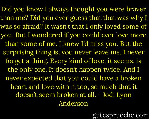 Did you know I always thought you were braver than me? Did you ever guess that that was why I was so afraid? It wasn’t that I only loved some of you. But I wondered if you could ever love more than some of me. I knew I’d miss you. But the surprising thing is, you never leave me. I never forget a thing. Every kind of love, it seems, is the only one. It doesn’t happen twice. And I never expected that you could have a broken heart and love with it too, so much that it doesn’t seem broken at all. - Jodi Lynn Anderson