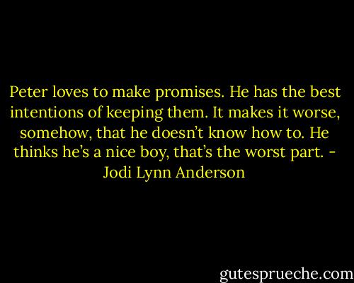 Peter loves to make promises. He has the best intentions of keeping them. It makes it worse, somehow, that he doesn’t know how to. He thinks he’s a nice boy, that’s the worst part. - Jodi Lynn Anderson