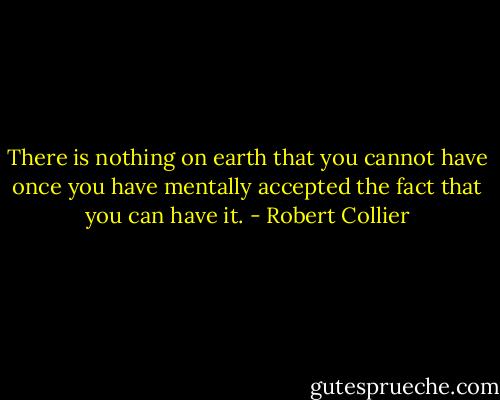 There is nothing on earth that you cannot have once you have mentally accepted the fact that you can have it. - Robert Collier