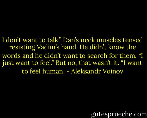 I don’t want to talk.” Dan’s neck muscles tensed resisting Vadim’s hand.<br />He didn’t know the words and he didn’t want to search for them. “I just want to feel.” But no, that wasn’t it. “I want to feel human. - Aleksandr Voinov