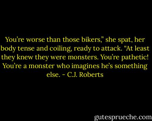 You’re worse than those bikers,” she spat, her body tense and coiling, ready to attack. “At least they knew they were monsters. You’re pathetic! You’re a monster who imagines he’s something else. - C.J. Roberts