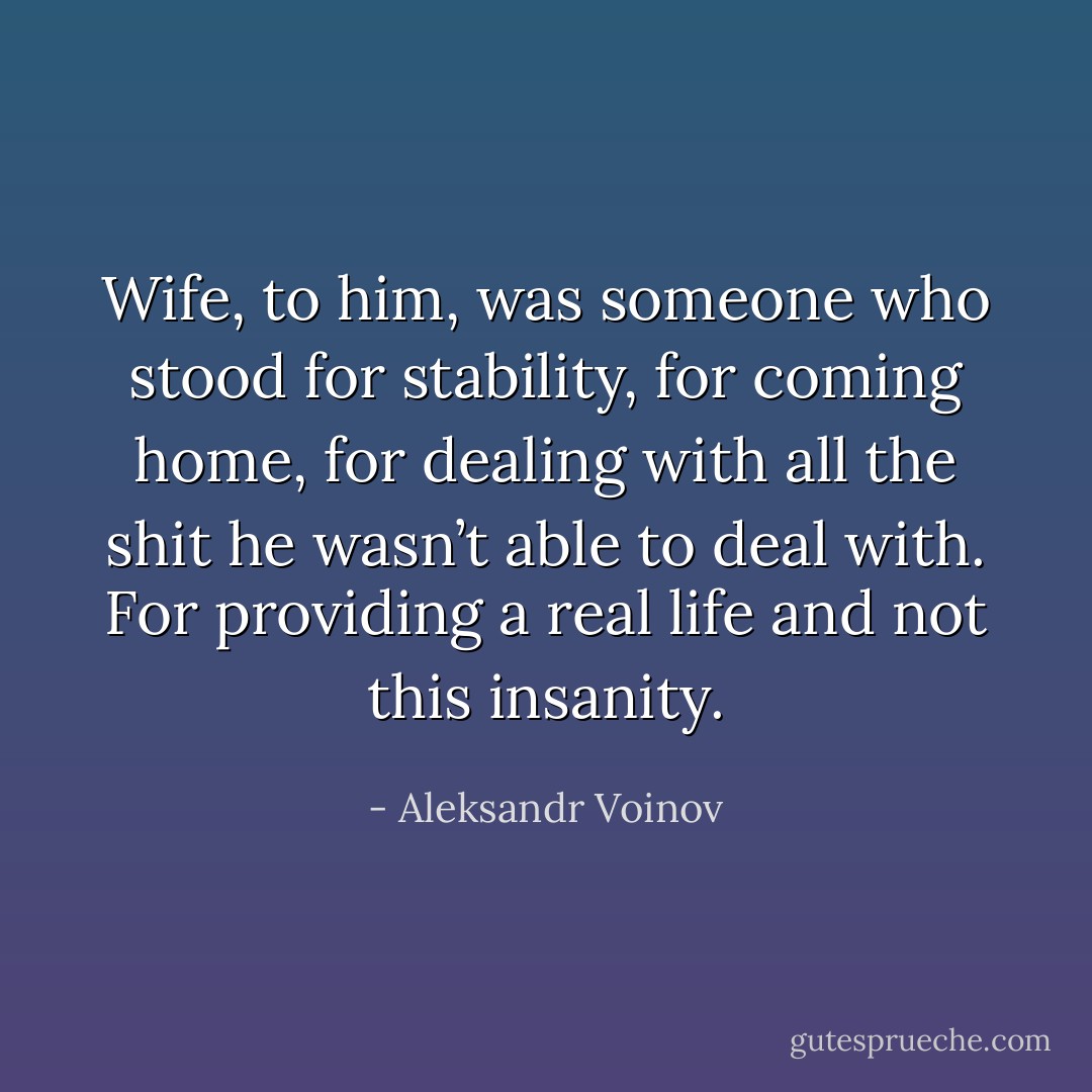 Wife, to him, was someone who stood for stability, for<br />coming home, for dealing with all the shit he wasn’t able to deal with. For providing a real life and not this insanity. - Aleksandr Voinov