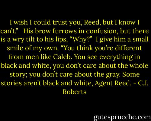 I wish I could trust you, Reed, but I know I can’t.” <br /><br />His brow furrows in confusion, but there is a wry tilt to his lips, “Why?”<br /> I give him a small smile of my own, “You think you’re different from men like Caleb. You see everything in black and white, you don’t care about the whole story; you don’t care about the gray. Some stories aren’t black and white, Agent Reed. - C.J. Roberts