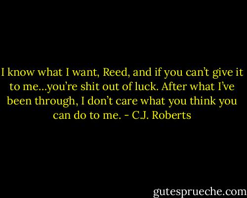 I know what I want, Reed, and if you can’t give it to me…you’re shit out of luck. After what I’ve been through, I don’t care what you think you can do to me. - C.J. Roberts