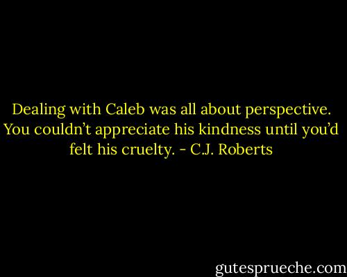 Dealing with Caleb was all about perspective. You couldn’t appreciate his kindness until you’d felt his cruelty. - C.J. Roberts