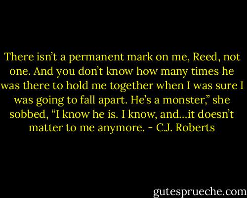 There isn’t a permanent mark on me, Reed, not one. And you don’t know how many times he was there to hold me together when I was sure I was going to fall apart. He’s a monster,” she sobbed, “I know he is. I know, and…it doesn’t matter to me anymore. - C.J. Roberts