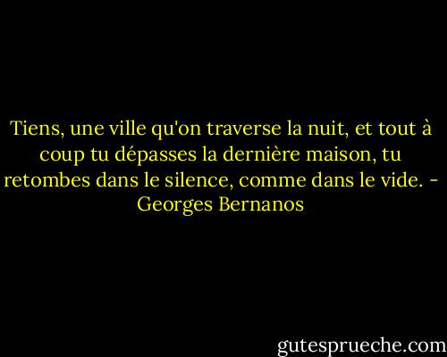 Tiens, une ville qu'on traverse la nuit, et tout à coup tu dépasses la dernière maison, tu retombes dans le silence, comme dans le vide. - Georges Bernanos