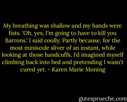 My breathing was shallow and my hands were fists. 'Oh, yes, I'm going to have to kill you Barrons.' I said coolly, Partly because, for the most miniscule sliver of an instant, while looking at those handcuffs, I'd imagined myself climbing back into bed and pretending I wasn't cured yet. - Karen Marie Moning