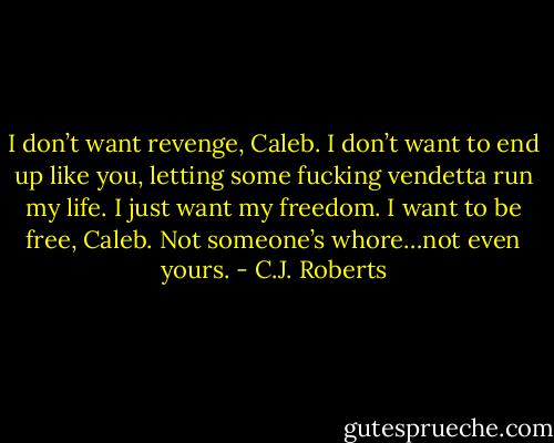 I don’t want revenge, Caleb. I don’t want to end up like you, letting some fucking vendetta run my life. I just want my freedom. I want to be free, Caleb. Not someone’s whore…not even yours. - C.J. Roberts