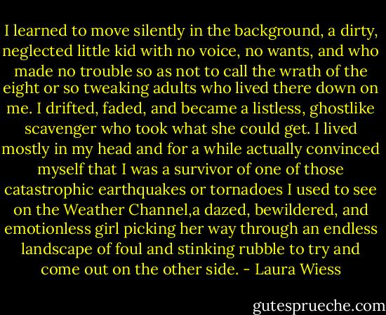 I learned to move silently in the background, a dirty, neglected little kid with no voice, no wants, and who made no trouble so as not to call the wrath of the eight or so tweaking adults who lived there down on me. I drifted, faded, and became a listless, ghostlike scavenger who took what she could get. I lived mostly in my head and for a while actually convinced myself that I was a survivor of one of those catastrophic earthquakes or tornadoes I used to see on the Weather Channel,a dazed, bewildered, and emotionless girl picking her way through an endless landscape of foul and stinking rubble to try and come out on the other side. - Laura Wiess