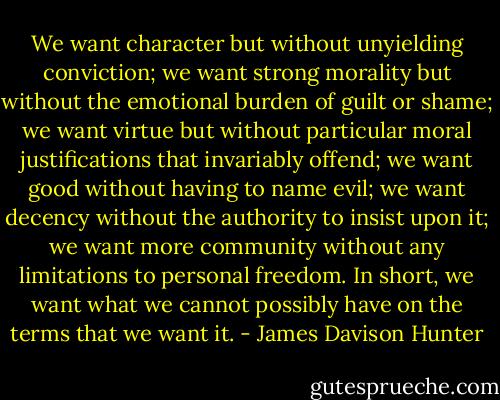 We want character but without unyielding conviction; we want strong morality but without the emotional burden of guilt or shame; we want virtue but without particular moral justifications that invariably offend; we want good without having to name evil; we want decency without the authority to insist upon it; we want more community without any limitations to personal freedom. In short, we want what we cannot possibly have on the terms that we want it. - James Davison Hunter