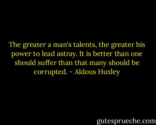 The greater a man's talents, the greater his power to lead astray. It is better than one should suffer than that many should be corrupted. - Aldous Huxley